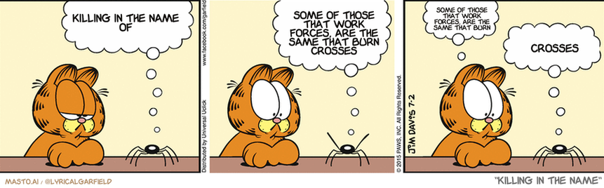 Original Garfield comic from July 2, 2015
Text replaced with lyrics from: Killing In The Name

Transcript:
• Killing In The Name Of
• Some Of Those That Work Forces, Are The Same That Burn Crosses
• Some Of Those That Work Forces, Are The Same That Burn
• Crosses


--------------
Original Text:
• Spider:  My Uncle Leon was healthy his whole life...  Then one day...BAM! He went just like that!
• Garfield:  Heart attack?
• Spider:  Hong Kong phone book.

The image presents a comic strip with three panels, each depicting a different scene. In the first panel, a character is depicted sitting on a desk, with his thoughts centered around the topic of the comic strip. The second panel shows the character staring at a spider, which is positioned on the desk, seemingly contemplating the situation. In the final panel, the character looks at the spider and then at the comic strip itself, as if making a connection between the two elements.