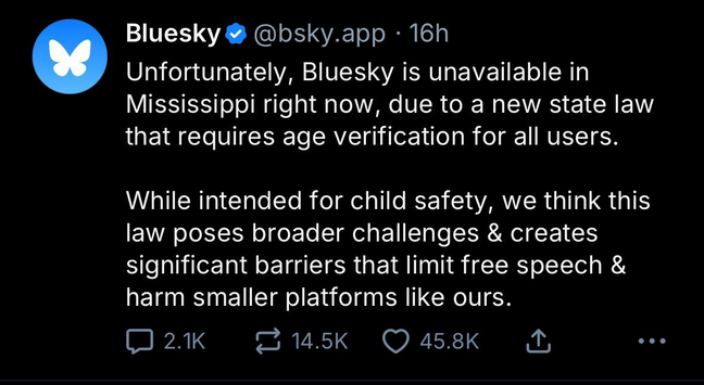 Bluesky post: Unfortunately, Bluesky is unavailable in Mississippi right now, due to a new state law that requires age verification for all users.
While intended for child safety, we think this law poses broader challenges & creates significant barriers that limit free speech & harm smaller platforms like ours.
