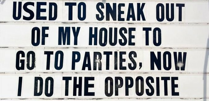 USED TO SNEAK OUT
OF MY HOUSE
TO GO TO PARTIES, NOW
I DO THE OPPOSITE