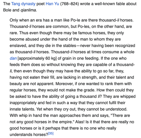(long text warning)
The Tang dynasty poet Han Yu (768–824) wrote a well-known fable about Bole and qianlima.

Only when an era has a man like Po-le are there thousand-li horses. Thousand-li horses are common, but Po-les, on the other hand, are rare. Thus even though there may be famous horses, they only become abused under the hand of the man to whom they are enslaved, and they die in the stables—never having been recognized as thousand-li horses. Thousand-li horses at times consume a whole dan [approximately 60 kg] of grain in one feeding. If the one who feeds them does so without knowing they are capable of a thousand-li, then even though they may have the ability to go so far, they, having not eaten their fill, are lacking in strength, and their talent and beauty are not apparent. Moreover, if one wanted to rank them with regular horses, they would not make the grade. How then could they be asked to have the ability of going a thousand li? They are whipped inappropriately and fed in such a way that they cannot fulfil their innate talents. Yet when they cry out, they cannot be understood. With whip in hand the man approaches them and says, "There are not any good horses in the empire." Alas! Is it that there are really no good horses or is it perhaps that there is no one who really understands horses?