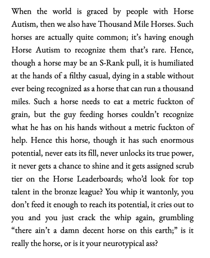 (long text warning)
When the world is graced by people with Horse Autism, then we also have Thousand Mile Horses. Such horses are actually quite common; it’s having enough Horse Autism to recognize them that’s rare. Hence, though a horse may be an S-Rank pull, it is humiliated at the hands of a filthy casual, dying in a stable without ever being recognized as a horse that can run a thousand miles. Such a horse needs to eat a metric fuckton of grain, but the guy feeding horses couldn’t recognize what he has on his hands without a metric fuckton of help. Hence this horse, though it has such enormous potential, never eats its fill, never unlocks its true power, it never gets a chance to shine and it gets assigned scrub tier on the Horse Leaderboards; who’d look for top talent in the bronze league? You whip it wantonly, you don’t feed it enough to reach its potential, it cries out to you and you just crack the whip again, grumbling “there ain’t a damn decent horse on this earth;” is it really the horse, or is it your neurotypical ass?