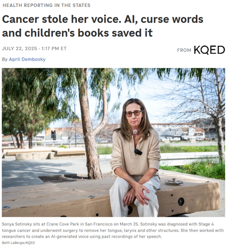 Health Reporting in the States
Cancer stole her voice. AI, curse words and children's books saved it
July 22, 20251:17 PM ET
From
KQED

By 

April Dembosky

Sonya Sotinsky sits at Crane Cove Park in San Francisco on March 25, 2025.
Sonya Sotinsky sits at Crane Cove Park in San Francisco on March 25. Sotinsky was diagnosed with Stage 4 tongue cancer and underwent surgery to remove her tongue, larynx and other structures. She then worked with researchers to create an AI-generated voice using past recordings of her speech.

Beth LaBerge/KQED
