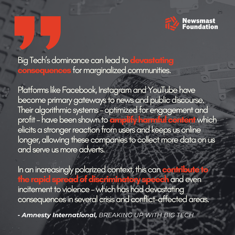 An image of a smashed phone is the background to a quote from Amnesty International's Breaking Up With Big Tech report, which reads: "Big Tech’s dominance can lead to devastating consequences for marginalized communities. 

Platforms like Facebook, Instagram and YouTube have become primary gateways to news and public discourse. Their algorithmic systems – optimized for engagement and profit – have been shown to amplify harmful content which elicits a stronger reaction from users and keeps us online longer, allowing these companies to collect more data on us and serve us more adverts.

In an increasingly polarized context, this can contribute to the rapid spread of discriminatory speech and even incitement to violence – which has had devastating consequences in several crisis and conflict-affected areas."

Newsmast Foundation branding can be seen. 