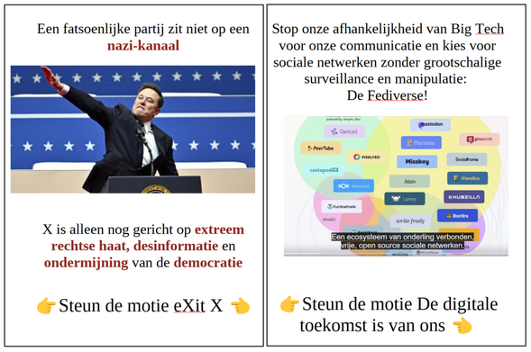Een foto van Elon Musk die in januari van dit jaar de nazi groet brengt op een Trump bijeenkomst met daarboven de tekst:
Een fatsoenlijke partij zit niet op een nazi-kanaal.
En daaronder de tekst:
X is alleen nog gericht op extreem rechtse haat, desinformatie en ondermijning van de democratie.
En dan de tekst Steun de motie Exit X met daarvoor en daarachter de wijzende vinger emoji.
Daarnaast een plaatje van de verschillende opensource sociale netwerken die er zijn met daarboven de tekst:
Stop onze afhankelijkheid van Big Tech voor onze communicatie en kies voor sociale netwerken zonder grootschalige surveillance en manipulatie: De Fediverse!
En daaronder de tekst Steun de motie De digitale toekomst is van ons met daarvoor en daarachter de wijzende vinger emoji.