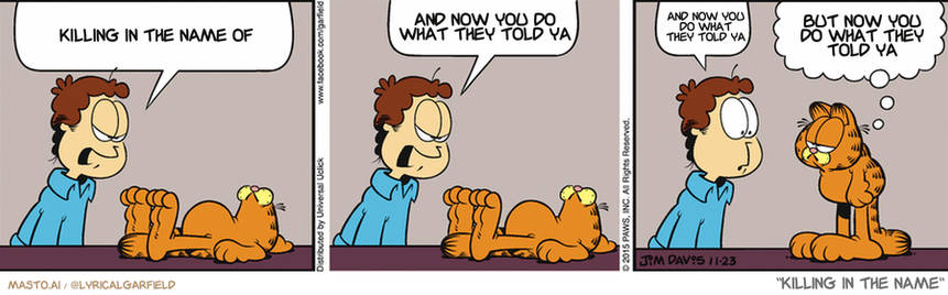 Original Garfield comic from December 2, 2015
Text replaced with lyrics from: Killing In The Name

Transcript:
• Killing In The Name Of
• And Now You Do What They Told Ya
• And Now You Do What They Told Ya
• But Now You Do What They Told Ya



The comic strip features three panels, each depicting a different situation. In the first panel, a man and a cat are seated at a table, with the man speaking to the cat. The second panel shows a man holding a gun and a cat watching him. The third panel shows the man and the cat walking away from each other. The comic strip contains text that includes the phrases "Killing in the Name of", "What they tell you now you do", and "Letting go, now". These phrases provide insights into the characters' interactions and the story's themes.