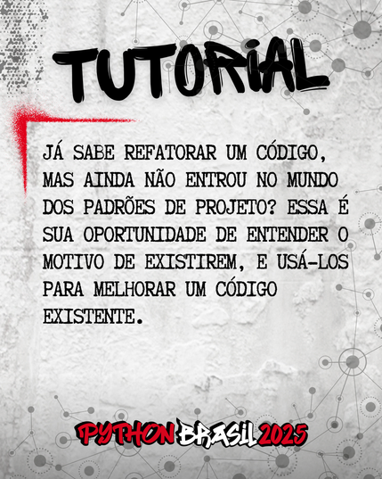 Fundo que mostra uma parede cinza, com alguns sinais de grafitti.
Desenhos parecidos com grafos nas bordas superior e inferior direita.
"Tutorial" escrito na parte superior, em uma fonte preta que simula tinta.
Uma canto feito para simular um spray vermelho que delimita o conteúdo:
"Já sabe refatorar um código, mas ainda não entrou no mundo dos Padrões de Projeto? Essa é sua oportunidade de entender o motivo de existirem, e usá-los para melhorar um código existente."

E a logo da Python Brasil 2025 em vermelho e preto na parte inferior