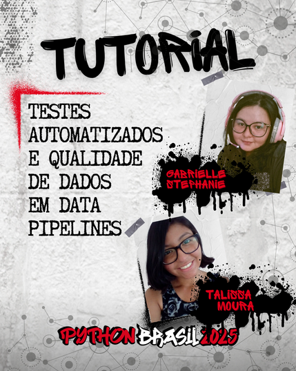 Fundo que mostra uma parede cinza, com alguns sinais de grafitti.
Desenhos parecidos com grafos nas bordas superior e inferior direita.
"Tutorial" escrito na parte superior, em uma fonte preta que simula tinta.
Uma canto feito para simular um spray vermelho que delimita o título:
"Testes automatizados e qualidade de dados em data pipelines" no lado esquerdo

Foto à direita acima de uma mulher de cabelos escuros, usando óculos e fones de ouvido cor de rosa.
"Gabrielle Stephanie", nome da pessoa ministrante, escrito em tinta vermelha sobre spray preto.

Foto à direita de uma mulher parda abaixo, de cabelos curtos e usando óculos de armação preta.
"Talissa Moura", nome da pessoa ministrante, escrito em tinta vermelha sobre spray preto.


E a logo da Python Brasil 2025 em vermelho e preto na parte inferior.