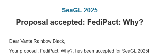 email screencap

SeaGL 2025
----------

Proposal accepted: FediPact: Why?
=================================

Dear Vanta Rainbow Black,

Your proposal, FediPact: Why?, has been accepted for SeaGL 2025!