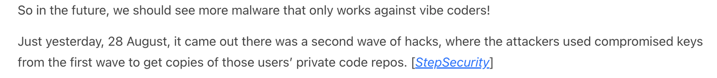 So in the future, we should see more malware that only works against vibe coders!

Just yesterday, 28 August, it came out there was a second wave of hacks, where the attackers used compromised keys from the first wave to get copies of those users’ private code repos. [StepSecurity]

