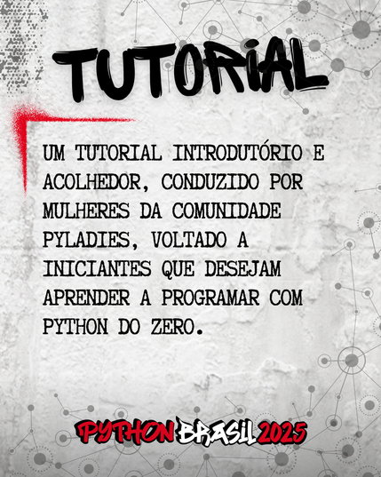 Fundo que mostra uma parede cinza, com alguns sinais de grafitti.
Desenhos parecidos com grafos nas bordas superior e inferior direita.
"Tutorial" escrito na parte superior, em uma fonte preta que simula tinta.
Uma canto feito para simular um spray vermelho que delimita o conteúdo:
"Um tutorial introdutório e acolhedor, conduzido por mulheres da comunidade PyLadies, voltado a iniciantes que desejam aprender a programar com Python do zero."

E a logo da Python Brasil 2025 em vermelho e preto na parte inferior