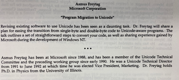 Asmus Freytag
Microsoft Corporation
"Program Migration to Unicode"

Revising existing software to use Unicode has been seen as a daunting task. Dr. Freytag will share a plan for easing the transition from single-byte and double-byte code to Unicode-aware programs. The talk outlines a set of straightforward steps to convert your code, as well as sharing experience gained by Microsoft during the development of Windows NT.