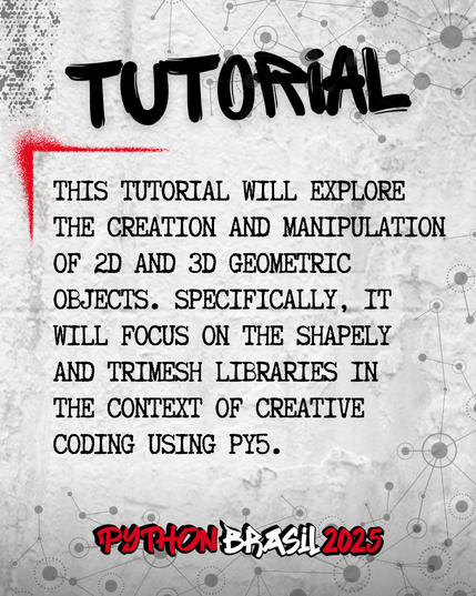 Fundo que mostra uma parede cinza, com alguns sinais de grafitti.
Desenhos parecidos com grafos nas bordas superior e inferior direita.
"Tutorial" escrito na parte superior, em uma fonte preta que simula tinta.
Uma canto feito para simular um spray vermelho que delimita o conteúdo:
"This tutorial will explore the creation and manipulation of 2D and 3D geometric objects. Specifically, it will focus on the shapely and trimesh libraries in the context of creative coding using py5."

E a logo da Python Brasil 2025 em vermelho e preto na parte inferior