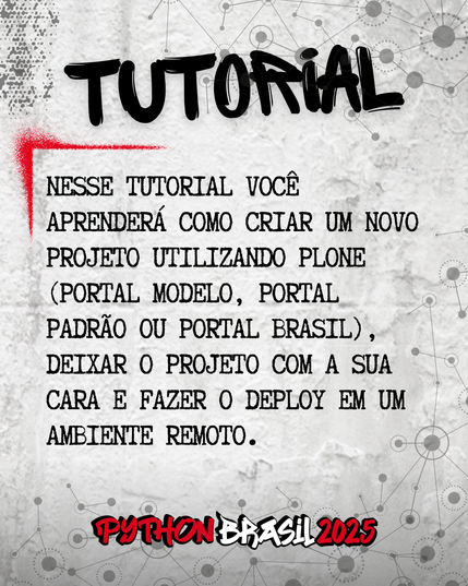 Fundo que mostra uma parede cinza, com alguns sinais de grafitti.
Desenhos parecidos com grafos nas bordas superior e inferior direita.
"Tutorial" escrito na parte superior, em uma fonte preta que simula tinta.
Uma canto feito para simular um spray vermelho que delimita o conteúdo:
"Nesse tutorial você aprenderá como criar um novo projeto utilizando Plone (Portal Modelo, Portal Padrão ou Portal Brasil), deixar o projeto com a sua cara e fazer o deploy em um ambiente remoto."

E a logo da Python Brasil 2025 em vermelho e preto na parte inferior