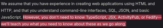 We assume that you have experience in creating web applications using HTML and HTTP, and that you understand command-line interfaces, SQL, JSON, and basic JavaScript. However, you don't need to know TypeScript, JSX, ActivityPub, or Fedify—we'll teach you what you need to know about these as we go along.
(That last sentence is highlighted for importance.)