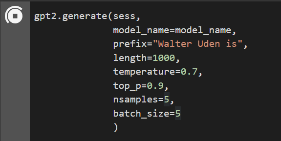 A screenshot from an I Python Jupyter Notebook Cell inside of Google Colab showing the following piece of code:

gpt.2.generate(sess,
     model_name=mod_name,
     prefix="Walter Uden is",
     length=1000,
     temperature=0.7,
     top_p=0.9,
     nsamples=5,
     batch_size=5
     )