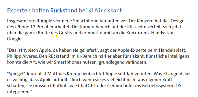 Experten halten Rückstand bei KI für riskant

Insgesamt stellt Apple vier neue Smartphone-Varianten vor. Der Konzern hat das Design des iPhone 17 Pro überarbeitet. Der Kamerabereich auf der Rückseite verteilt sich jetzt über die ganze Breite des Geräts und erinnert damit an die Konkurrenz-Handys von Google.

"Das ist typisch Apple, da haben sie geliefert", sagt der Apple-Experte beim Handelsblatt, Philipp Alvares. Den Rückstand im KI-Bereich hält er aber für riskant. Künstliche Intelligenz könnte die Art, wie wir Smartphones nutzen, grundlegend verändern.

"Spiegel"-Journalist Matthias Kremp beobachtet Apple seit Jahrzehnten. Was KI angeht, sei es wichtig, dass Apple aufholt. "Auch wenn sie es vielleicht nicht aus eigener Kraft schaffen, sie müssen Chatbots wie ChatGPT oder Gemini tiefer ins Betriebssystem iOS integrieren."