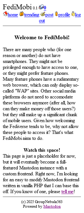 A screenshot of a basic, rudimentary web page, intended for use on feature phones. There is a header at the top, proclaiming it as "FediMobi 0.1" and showing 0 notifications with some options: "home", "trending", "post", "profile", and "log out", all accompanied by 16x16 icons. Below, there is some text:

Header: Welcome to FediMobi!
There are many people who (for one reason or another) do not have smartphones. They might not be privileged enough to have access to one, or they might prefer feature phones. Many feature phones have a rudimentary web browser, which can only display so-called "WAP" sites. Other social media platforms do not need to accomodate these browsers anymore (after all, how can they make money off those users?) but they still make up a significant chunk of mobile users. Given how welcoming the Fediverse tends to be, why not allow these people to access it? That's what FediMobi aims to do. 


Small header: Watch this space!
This page is just a placeholder for now, but it will eventually become a full-featured Mastodon instance with a custom frontend. Right now, I'm looking for an easy to modify Mastodon frontend written in vanilla PHP that I can base this off. If you know of one, please tell me! 

At the bottom is a footer:
(c) 2025 GroupNebula563
Powered by Mastodon