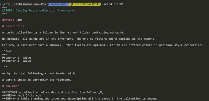 ScrumMD card in terminal. The headings and titles highlighted in color.

Text reads:
---
cli001: Display basic collection from cards
---

status: Done

# description

A basic collection is a folder in the `scrum` folder containing md cards.

By default, all cards are in the inventory. There's no filters being applied at the moment.

For now, a card must have a summary. Other fields are optional. Fields are defined either in obsidian style properties:

```md
---
Property 1: Value
Property 2: Value
---
```

or by the text following a hash header with.

A card's index is currently its filename.

# cucumber

**GIVEN** a collection of cards, and a collection folder _C_.
**WHEN** `sbl C` is run.
**THEN** a table showing the index and description all the cards in the collection is shown.