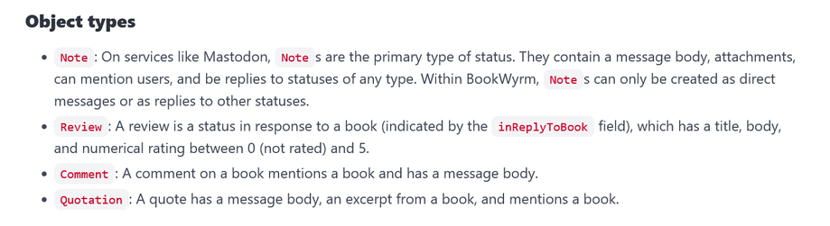 Object types

•  Note: On services like Mastodon, Notes are the primary type of status. They contain a message body, attachments, can mention users, and be replies to statuses of any type. Within BookWyrm, Notes can only be created as direct messages or as replies to other statuses.

• Review: A review is a status in response to a book (indicated by the inReplyToBook field), which has a title, body, and numerical rating between 0 (not rated) and 5.

•  Comment: A comment on a book mentions a book and has a message body.

• Quotation: A quote has a message body, an excerpt from a book, and mentions a book.