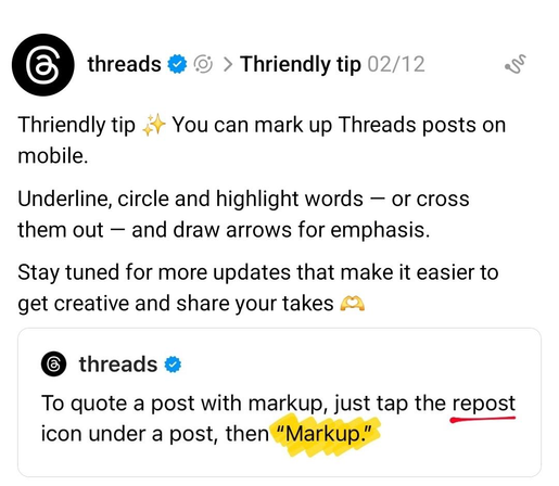 "Thriendly tip ✨ You can mark up Threads posts on mobile.

Underline, circle and highlight words — or cross them out — and draw arrows for emphasis. 

Stay tuned for more updates that make it easier to get creative and share your takes 🫶"

----

"To quote a post with markup, just tap the repost icon under a post, then “Markup.”"