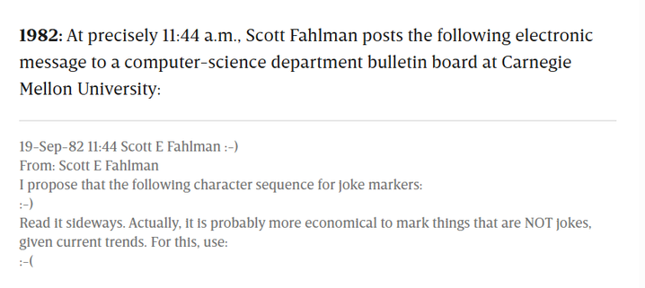 A screenshot of two paragraphs from the linked article:

1982: At precisely 11:44 a.m., Scott Fahlman posts the following electronic message to a computer-science department bulletin board at Carnegie Mellon University:

19-Sep-82 11:44 Scott E Fahlman :-)
From: Scott E Fahlman

I propose that the following character sequence for joke markers:

:-)

Read it sideways. Actually, it is probably more economical to mark things that are NOT jokes, given current trends. For this, use:

:-(

