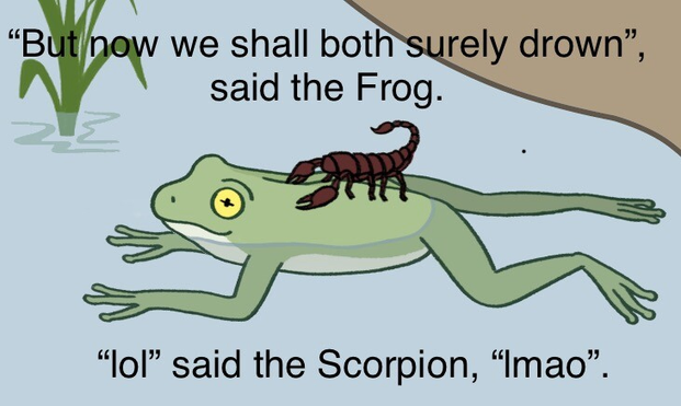 The parable of the scorpion and the frog. The frog is carrying the scorpion across a river on his back, and the scorpion has just stung him.

"But no we shall both surely drown", said the Frog.

"lol" said the Scorpion, "lmao".