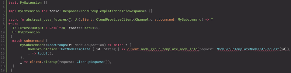 trait MyExtension {}

impl MyExtension for tonic::Response<NodeGroupTemplateNodeInfoResponse> {}

async fn abstract_over_futures<T, U>(client: CloudProviderClient<Channel>, subcommand: MySubcommand) -> T
where
  T: Future<Output = Result<U, tonic::Status>>,
  U: MyExtension
 {
  match subcommand {
      MySubcommand::NodeGroups(r) => match r {
          NodeGroupAction::GetNodeTemplate { id } => client.node_group_template_node_info(NodeGroupTemplateNodeInfoRequest{id}),
          _ => todo!(),
      },
      _ => client.cleanup(CleanupRequest{}),
  }
 }
