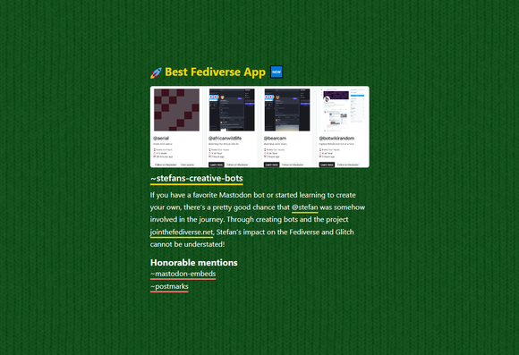 Screenshot from glitch.com/discover showing the Best Fediverse App section with my app Stefan's Creative Bots.

Description below my app's thumbnail reads:

"If you have a favorite Mastodon bot or started learning to create your own, there’s a pretty good chance that @stefan was somehow involved in the journey. Through creating bots and the project jointhefediverse.net, Stefan’s impact on the Fediverse and Glitch cannot be understated!"

Honorable mentions:

- mastodon-embeds
- postmarks