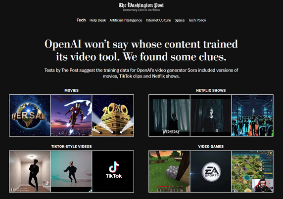OpenAI won’t say whose content trained its video tool. We found some clues.

Tests by The Post suggest the training data for OpenAI’s video generator Sora included versions of movies, TikTok clips and Netflix shows.

The Washington Post

https://www.washingtonpost.com/technology/interactive/2025/openai-training-data-sora/