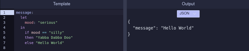 The Rimu playground with two panels: on the left is the Rimu template, and on the right is the output in JSON.

The Rimu template:

message:
  let
    mood: "serious"
  in
    if mood == "silly"
    then "Yabba Dabba Doo"
    else "Hello World"

The output in JSON:

{
  "message": "Hello World"
}