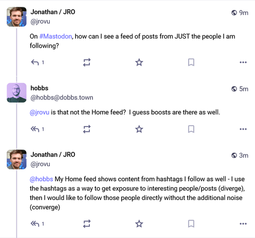 From @jrovu@mastodon.social:
"On #Mastodon, how can I see a feed of posts from JUST the people I am following?"

From @hobbs@dobbs.town:
"is that not the Home feed?  I guess boosts are there as well."

From @jrovu@mastodon.social:
"My Home feed shows content from hashtags I follow as well - I use the hashtags as a way to get exposure to interesting people/posts (diverge), then I would like to follow those people directly without the additional noise (converge)"