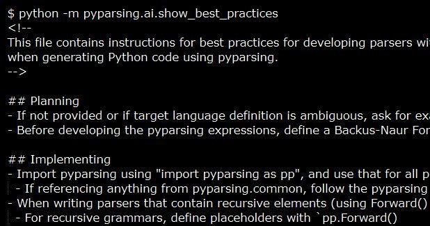 Snippet extracted from the AI instructions that will be bundled with the upcoming 3.3.0 release of pyparsing:

$ python -m pyparsing.ai.show_best_practices
<!-- 
This file contains instructions for best practices for developing parsers with pyparsing, and can be used by AI agents
when generating Python code using pyparsing.
-->

## Planning
- If not provided or if target language definition is ambiguous, ask for examples of valid strings to be parsed
- Before developing the pyparsing expressions, define a Backus-Naur Form definition and save this in docs/grammar.md. Update this document as changes are made in the parser.

## Implementing
- Import pyparsing using "import pyparsing as pp", and use that for all pyparsing references.
- When writing parsers that contain recursive elements (using Forward() or infix_notation()), immediately enable packrat parsing for performance: `pp.ParserElement.enable_packrat()` (call this right after importing pyparsing). See https://pyparsing-docs.readthedocs.io/en/latest/HowToUsePyparsing.html.
  - For recursive grammars, define placeholders with `pp.Forward()` and assign later using the `<<=` operator; give Forwards meaningful names with `set_name()` to improve errors.
- Use PEP8 method and argument names in the pyparsing API ("parse_string", not "parseString").
- Do not include expressions for matching whitespace in the grammar. Pyparsing skips whitespace by default.
