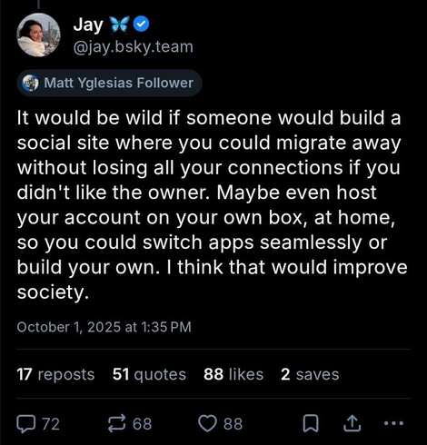 Screenshot of a bluesky post from @jay.bsky.team on October 1st 2025 at 1:35pm that reads:

It would be wild if someone would build a social site where you could migrate away without losing all your connections if you didn't like the owner. Maybe even host your account on your own box, at home, so you could switch apps seamlessly or build your own. I think that would improve society.