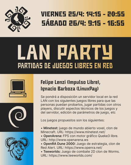 Lan Party: partidas de juegos libres en red.

Moderan: Felipe Lenzi (Impulso Libre), Ignacio Barboza (LinuxPay)

Se pondrá a disposición un servidor local en la red LAN con los siguientes juegos libres para que las personas puedan probarlos, jugar partidas con otros players, discutir aspectos técnicos de los juegos y del servidor, edición de parámetros de juego, etc.

Los juegos propuestos son los siguientes:
Minetest: juego de mundo abierto voxel, clon de Minecraft. URL: https://www.minetest.net/
OpenArena: FPS con motor gráfico Queke3 libre. URL: http://www.openarena.ws
OpenRA Dune 2000: Juego de estrategia, clon de Red Alert. URL: https://www.openra.net/
Teeworlds: Juego de combate 2D clon de Worms. URL: https://www.teeworlds.com/
