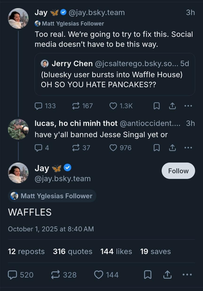  @antioccident.bsky.social‬: have y'all banned Jesse Singal yet or

‪@jay.bsky.team‬: WAFFLES