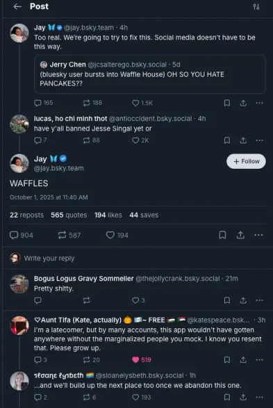 
← Post
Jay
96
@jay.bsky.team. 4h
Too real. We're going to try to fix this. Social media doesn't have to be this way.
Jerry Chen @jcsalterego.bsky.social .5d
(bluesky user bursts into Waffle House) OH SO YOU HATE PANCAKES??
165
188
1.5K
lucas, ho chi minh thot @antioccident.bsky.social. 4h have y'all banned Jesse Singal yet or
Q7
Jay M
88
♡ 2K
@jay.bsky.team
WAFFLES
October 1, 2025 at 11:40 AM
22 reposts 565 quotes 194 likes 44 saves
0904
587
194
+ Follow
1
Write your reply
Bogus Logus Gravy Sommelier @thejollycrank.bsky.social 21m
Pretty shitty.
11
Aunt Tifa (Kate, actually)
~ FREE
1
@katespeace.bsk... 3h
I'm a latecomer, but by many accounts, this app wouldn't have gotten anywhere without the marginalized people you mock. I know you resent that. Please grow up.
3
20
519
sloane lysbeth@sloanelysbeth.bsky.social . 1h
...and we'll build up the next place too once we abandon this one.
2
26
♡ 193
A 1