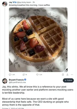
Jay Wo @jay.bsky.team-3h
Amazing breakfast this morning. I love waffles
1.4K
K
1.3K
TU
Bryant Francis
@bryantfrancis.me
+ Follow
Jay, this stinks. We all know this is a reference to your post mocking another user earlier and platform owners mocking users
is terrible leadership.
Most of us came here because we want a site with good
stewardship that feels safe. The CEO dunking on people who annoy them is the opposite of that.
October 2, 2025 at 3:05 PM