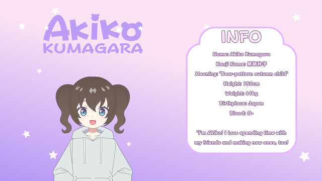 Info
Name: Akiko Kumagara
Kanji Name: 熊柄秋子
Meaning: "Bear-pattern autumn child"
Height: 150cm
Weight: 41kg
Birthplace: Japan
Blood: O-

"I'm Akiko! I love spending time with my friends and making new ones, too!"