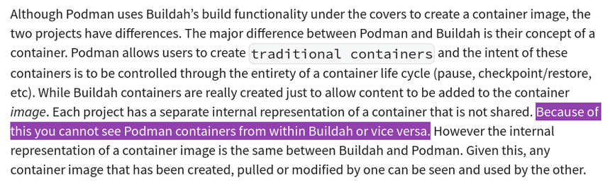 Although Podman uses Buildah’s build functionality under the covers to create a container image, the two projects have differences. The major difference between Podman and Buildah is their concept of a container. Podman allows users to create traditional containers and the intent of these containers is to be controlled through the entirety of a container life cycle (pause, checkpoint/restore, etc). While Buildah containers are really created just to allow content to be added to the container image. Each project has a separate internal representation of a container that is not shared. Because of this you cannot see Podman containers from within Buildah or vice versa. However the internal representation of a container image is the same between Buildah and Podman. Given this, any container image that has been created, pulled or modified by one can be seen and used by the other.