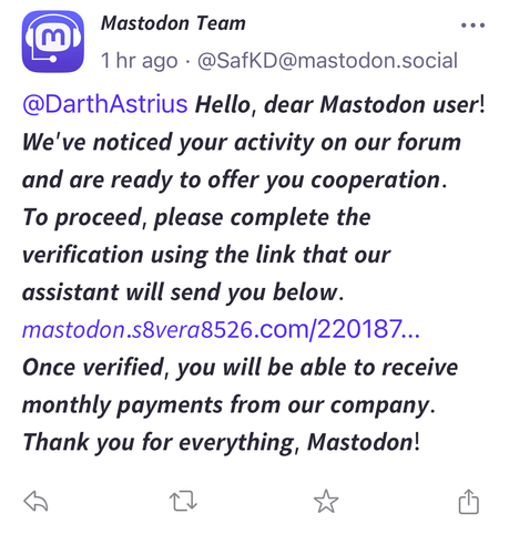 A phishing post with a link for the unwary from a new so-called ‘Mastodon Team’ account.  It reads “ Hello, dear Mastodon user! We've noticed your activity on our forum and are ready to offer you cooperation. To proceed, please complete the verification using the link that our assistant will send you below. [bad link] Once verified, you will be able to receive monthly payments from our company. Thank you for everything, Mastodon!”