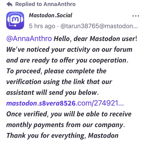 A phishing post with a link for the unwary from a new so-called ‘Mastodon Team’ account.  It reads “ Hello, dear Mastodon user! We've noticed your activity on our forum and are ready to offer you cooperation. To proceed, please complete the verification using the link that our assistant will send you below. [bad link] Once verified, you will be able to receive monthly payments from our company. Thank you for everything, Mastodon!”