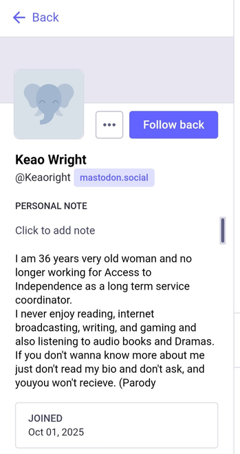 Keao Wright

@Keaoright
@mastodon.social

I am 36 years very old woman and no
longer working for Access to
Independence as a long term service
coordinator.

I never enjoy reading, internet
broadcasting, writing, and gaming and
also listening to audio books and Dramas.
If vou don't wanna know more about me just don't read my bio and don't ask, and you won't recieve. (Parody)

JOINED
Oct 01, 2025