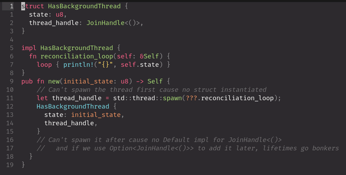 Code warning:

```rust
struct HasBackgroundThread {
  state: u8,
  thread_handle: JoinHandle<()>,
}

impl HasBackgroundThread {
  fn reconciliation_loop(self: &Self) {
    loop { println!("{}", self.state) }
}
pub fn new(initial_state: u8) -> Self {
    // Can't spawn the thread first cause no struct instantiated
    let thread_handle = std::thread::spawn(???.reconciliation_loop);
    HasBackgroundThread {
      state: initial_state,
      thread_handle,
    }
    // Can't spawn it after cause no Default impl for JoinHandle<()>
    //   and if we use Option<JoinHandle<()>> to add it later, lifetimes go bonkers
  }
}
```