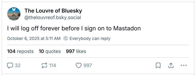 The Louvre of Bluesky says:

I will log off forever before I sign on to Mastodon.

104 reposts 10 quotes 997 likes