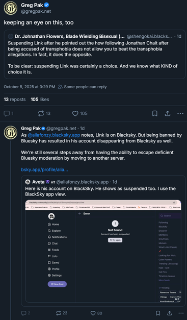 
Greg Pak

‪@gregpak.net‬
keeping an eye on this, too
‪Dr. Johnathan Flowers, Blade Wielding Bisexual (Lordean arc)‬
 ‪@shengokai.blacksky.app‬
· 1d
Suspending Link after he pointed out the how following Jonathan Chait after being accused of transphobia does not allow you to beat the transphobia allegations. In fact, it does the opposite.

To be clear: suspending Link was certainly a choice. And we know what KIND of choice it is.
October 5, 2025 at 3:29 PM

Some people can reply
13 reposts
105 likes

1

13





‪Greg Pak‬
 ‪@gregpak.net‬
· 1d
As 
@aliafonzy.blacksky.app
 notes, Link is on Blacksky. But being banned by Bluesky has resulted in his account disappearing from Blacksky as well. 

We're still several steps away from having the ability to escape deficient Bluesky moderation by moving to another server.

bsky.app/profile/alia...

‪Aveta👾🇭🇹‬
 ‪@aliafonzy.blacksky.app‬
· 1d
Here is his account on BlackSky. He shows as suspended too. I use the BlackSky app view.
Screenshot of Blacksky social media interface showing an error page. 