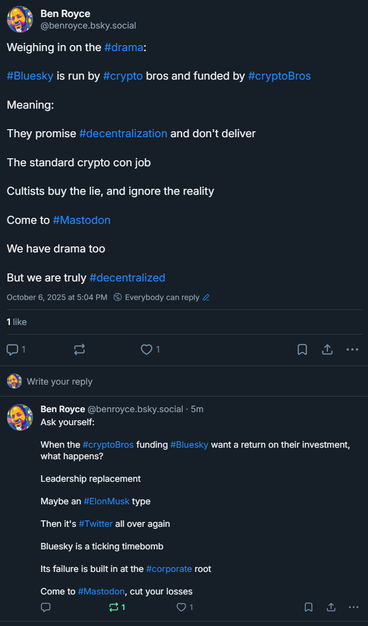 
Ben Royce
‪@benroyce.bsky.social‬
Weighing in on the #drama:

#Bluesky is run by #crypto bros and funded by #cryptoBros

Meaning:

They promise #decentralization and don't deliver

The standard crypto con job

Cultists buy the lie, and ignore the reality

Come to #Mastodon

We have drama too

But we are truly #decentralized
October 6, 2025 at 5:04 PM

Everybody can reply
1 like

1







Write your reply

‪Ben Royce‬
 ‪@benroyce.bsky.social‬
· 6m
Ask yourself:

When the #cryptoBros funding #Bluesky want a return on their investment, what happens?

Leadership replacement

Maybe an #ElonMusk type

Then it's #Twitter all over again

Bluesky is a ticking timebomb

Its failure is built in at the #corporate root

Come to #Mastodon, cut your losses


1


