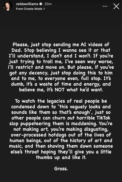 Capture d'écran d'une "story" de Zelda Williams (fille de Robin Williams) sur Instagram, dont voici la traduction française :

"S'il vous plaît, arrêtez de m'envoyer des vidéos IA de Papa. Arrêtez de croire que je veux les voir ou que je vais comprendre, ce n'est pas le cas et ça ne le sera jamais. Si vous essayez juste de me troller, j'ai vu bien pire, je vais vous bloquer et passer à autre chose. Mais s'il vous plaît, si vous avez un minimum de décence, arrêtez de lui faire ça, à lui, à moi, à tout le monde même, point final. C'est stupide, c'est une perte de temps et d'énergie, et croyez-moi, ce n'est PAS ce qu'il voudrait.

Voir l'héritage de personnes réelles réduit à « ça leur ressemble vaguement, donc ça suffit », juste pour que d'autres puissent produire d'horribles vidéos TikTok en les manipulant comme des marionnettes, c'est insupportable. Vous ne faites pas de l'art, vous fabriquez des hot-dogs industriels dégoûtants à partir de la vie d'êtres humains, de l'histoire de l'art et de la musique, puis vous nous en gavez de force en espérant qu'on vous donnera un petit pouce levé et un "J'aime".

Ca me dégoûte."