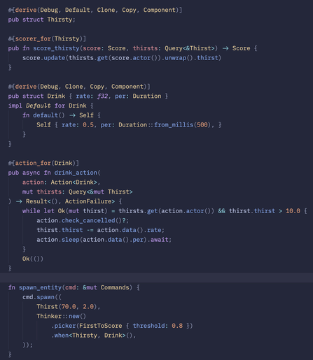 #[derive(Debug, Default, Clone, Copy, Component)]
pub struct Thirsty;

#[scorer_for(Thirsty)]
pub fn score_thirsty(score: Score, thirsts: Query<&Thirst>) -> Score {
    score.update(thirsts.get(score.actor()).unwrap().thirst)
}

#[derive(Debug, Clone, Copy, Component)]
pub struct Drink { rate: f32, per: Duration }
impl Default for Drink {
    fn default() -> Self {
        Self { rate: 0.5, per: Duration::from_millis(500), }
    }
}

#[action_for(Drink)]
pub async fn drink_action(
    action: Action<Drink>,
    mut thirsts: Query<&mut Thirst>
) -> Result<(), ActionFailure> {
    while let Ok(mut thirst) = thirsts.get(action.actor()) && thirst.thirst > 10.0 {
        action.check_cancelled()?;
        thirst.thirst -= action.data().rate;
        action.sleep(action.data().per).await;
    }
    Ok(())
}

fn spawn_entity(cmd: &mut Commands) {
    cmd.spawn((
        Thirst(70.0, 2.0),
        Thinker::new()
            .picker(FirstToScore { threshold: 0.8 })
            .when<Thirsty, Drink>(),
    ));
}
