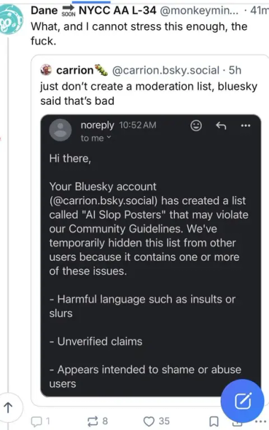 
•
Dane SOON NYCC AA L-34 @monkeymin... 41m What, and I cannot stress this enough, the
fuck.
↑
carrion
@carrion.bsky.social . 5h
just don't create a moderation list, bluesky said that's bad
noreply 10:52 AM
to me
Hi there,
Your Bluesky account
(@carrion.bsky.social) has created a list called "Al Slop Posters" that may violate our Community Guidelines. We've temporarily hidden this list from other users because it contains one or more of these issues.
- Harmful language such as insults or slurs
- Unverified claims
- Appears intended to shame or abuse users
≈ 8
35
J