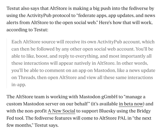 Testut also says that AltStore is making a big push into the fediverse by
using the ActivityPub protocol to "federate apps, app updates, and news
alerts from AltStore to the open social web." Here's how that will work,
according to Testut:
Each AltStore source will receive its own ActivityPub account, which
can then be followed by any other open social web account. You'll be
able to like, boost, and reply to everything, and most importantly all
these interactions will appear natively in AltStore. In other words,
you'll be able to comment on an app on Mastodon, like a news update
on Threads, then open AltStore and view all these same interactions
in-app.
The AltStore team is working with Mastodon gGmbH to "manage a
custom Mastodon server on our behalf" (it's available in beta now) and
with the non-profit A New Social to support Bluesky using the Bridgy
Fed tool. The fediverse features will come to AltStore PAL in "the next
few months," Testut says.